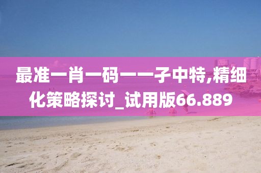 最准一肖一码一一孑中特,精细化策略探讨_试用版66.889