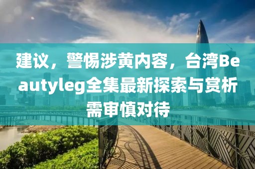 建议，警惕涉黄内容，台湾Beautyleg全集最新探索与赏析需审慎对待