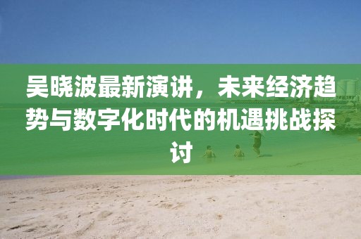 吴晓波最新演讲，未来经济趋势与数字化时代的机遇挑战探讨