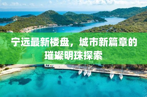 宁远最新楼盘，城市新篇章的璀璨明珠探索