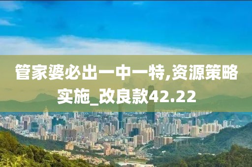 管家婆必出一中一特,资源策略实施_改良款42.22