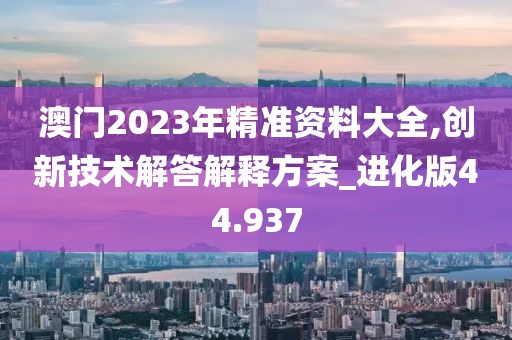 澳门2023年精准资料大全,创新技术解答解释方案_进化版44.937