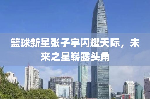 篮球新星张子宇闪耀天际，未来之星崭露头角