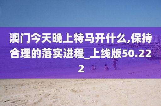 澳门今天晚上特马开什么,保持合理的落实进程_上线版50.222
