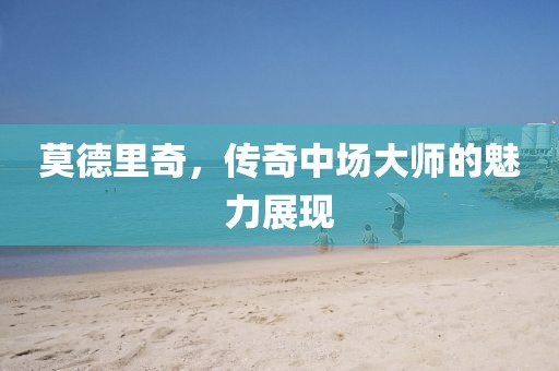 莫德里奇，传奇中场大师的魅力展现
