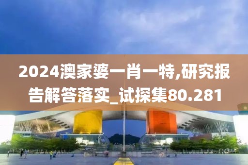 2024澳家婆一肖一特,研究报告解答落实_试探集80.281