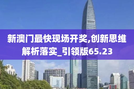 新澳门最快现场开奖,创新思维解析落实_引领版65.23