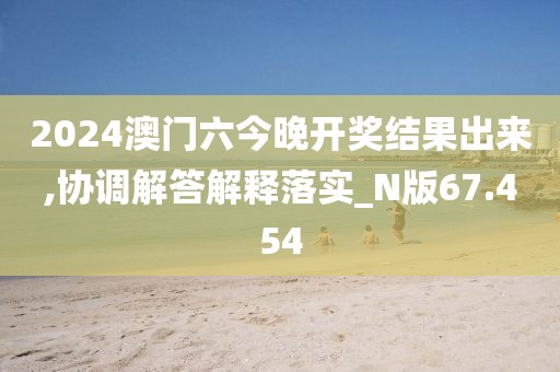 2024澳门六今晚开奖结果出来,协调解答解释落实_N版67.454