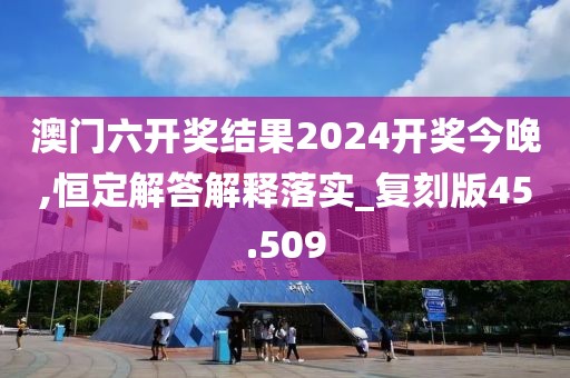 澳门六开奖结果2024开奖今晚,恒定解答解释落实_复刻版45.509