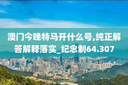 澳门今晚特马开什么号,纯正解答解释落实_纪念制64.307