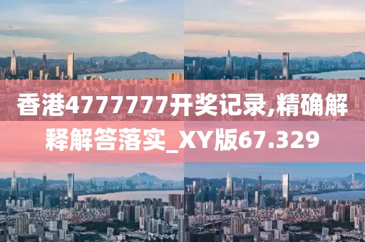 香港4777777开奖记录,精确解释解答落实_XY版67.329
