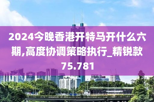 2024今晚香港开特马开什么六期,高度协调策略执行_精锐款75.781