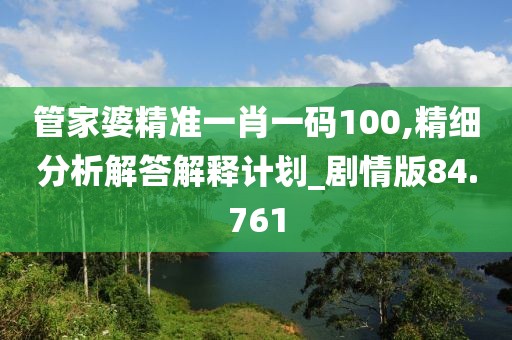 管家婆精准一肖一码100,精细分析解答解释计划_剧情版84.761