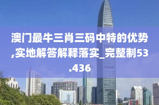 澳门最牛三肖三码中特的优势,实地解答解释落实_完整制53.436