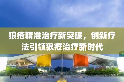 狼疮精准治疗新突破，创新疗法引领狼疮治疗新时代