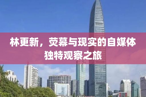 林更新，荧幕与现实的自媒体独特观察之旅