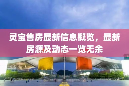 灵宝售房最新信息概览，最新房源及动态一览无余