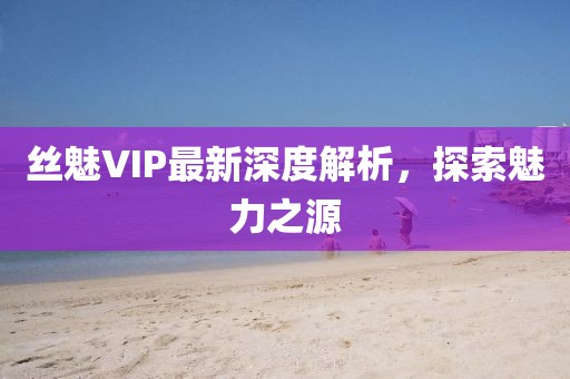 丝魅VIP最新深度解析，探索魅力之源