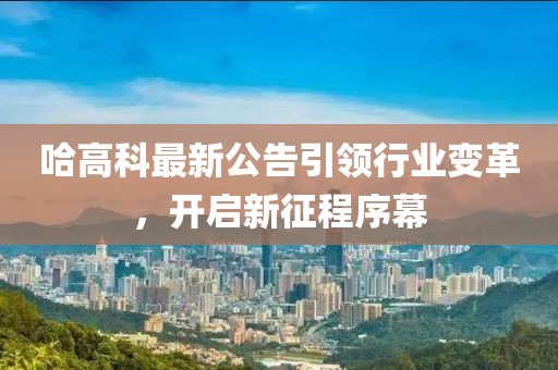 哈高科最新公告引领行业变革，开启新征程序幕