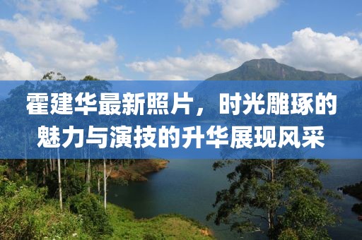 霍建华最新照片，时光雕琢的魅力与演技的升华展现风采