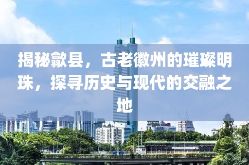 揭秘歙县，古老徽州的璀璨明珠，探寻历史与现代的交融之地