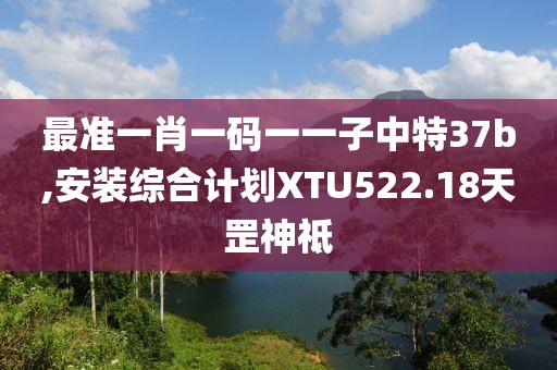 最准一肖一码一一子中特37b,安装综合计划XTU522.18天罡神祗