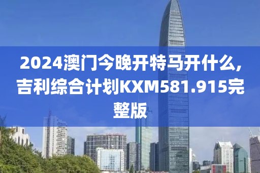 2024澳门今晚开特马开什么,吉利综合计划KXM581.915完整版
