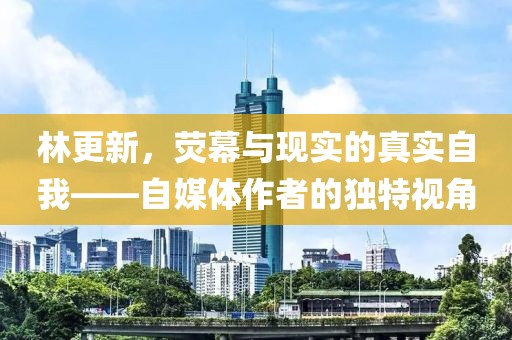 林更新，荧幕与现实的真实自我——自媒体作者的独特视角