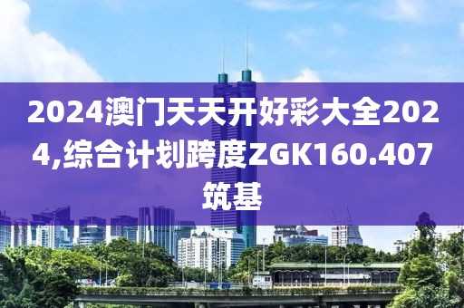 2024澳门天天开好彩大全2024,综合计划跨度ZGK160.407筑基