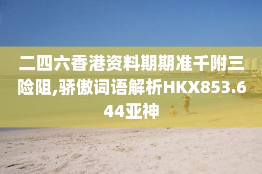 二四六香港资料期期准千附三险阻,骄傲词语解析HKX853.644亚神