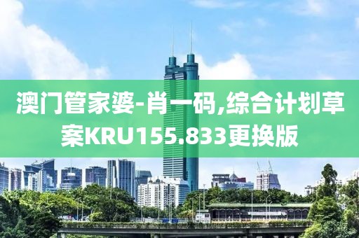 澳门管家婆-肖一码,综合计划草案KRU155.833更换版