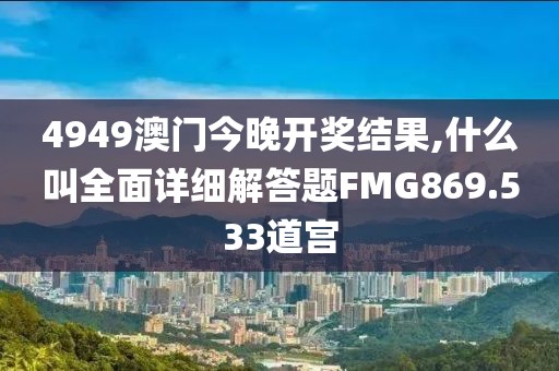 4949澳门今晚开奖结果,什么叫全面详细解答题FMG869.533道宫