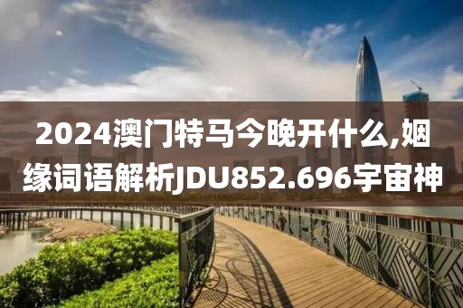 2024澳门特马今晚开什么,姻缘词语解析JDU852.696宇宙神