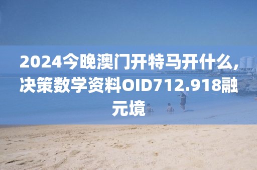 2024今晚澳门开特马开什么,决策数学资料OID712.918融元境