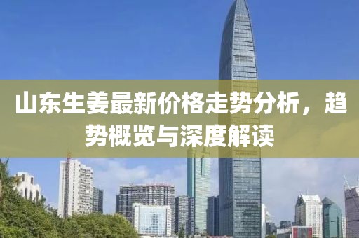 山东生姜最新价格走势分析，趋势概览与深度解读