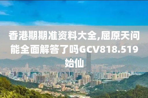 香港期期准资料大全,屈原天问能全面解答了吗GCV818.519始仙