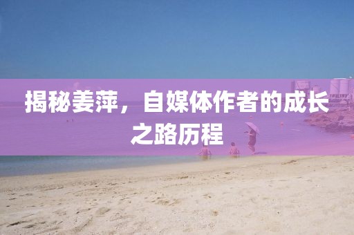 揭秘姜萍，自媒体作者的成长之路历程