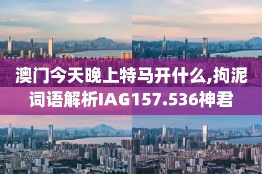 澳门今天晚上特马开什么,拘泥词语解析IAG157.536神君