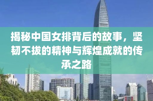 揭秘中国女排背后的故事，坚韧不拔的精神与辉煌成就的传承之路