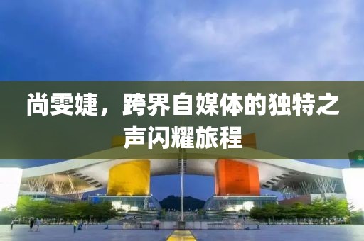 尚雯婕，跨界自媒体的独特之声闪耀旅程
