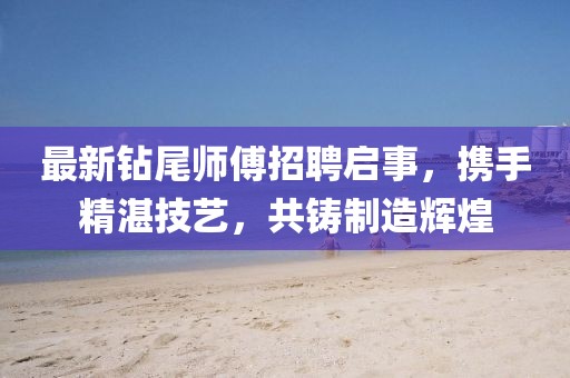 最新钻尾师傅招聘启事，携手精湛技艺，共铸制造辉煌