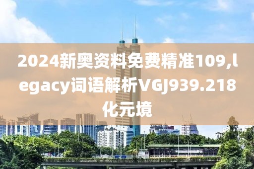 2024新奥资料免费精准109,legacy词语解析VGJ939.218化元境