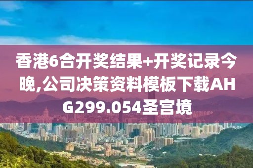 香港6合开奖结果+开奖记录今晚,公司决策资料模板下载AHG299.054圣宫境
