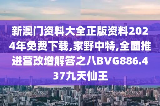 新澳门资料大全正版资料2024年免费下载,家野中特,全面推进营改增解答之八BVG886.437九天仙王