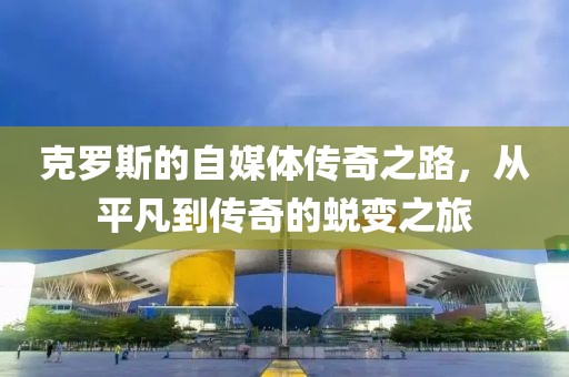 克罗斯的自媒体传奇之路，从平凡到传奇的蜕变之旅