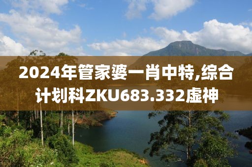 2024年管家婆一肖中特,综合计划科ZKU683.332虚神