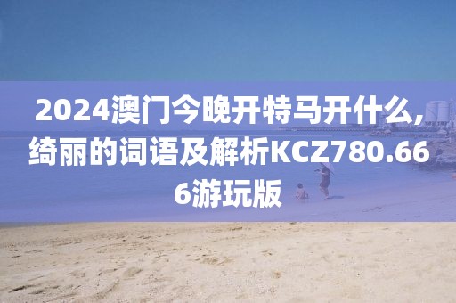 2024澳门今晚开特马开什么,绮丽的词语及解析KCZ780.666游玩版
