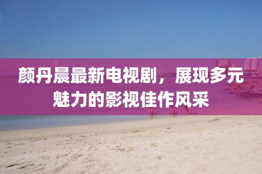 颜丹晨最新电视剧，展现多元魅力的影视佳作风采