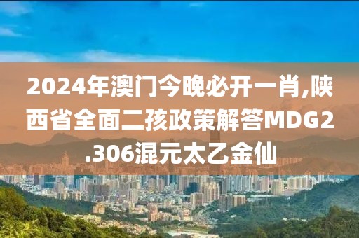 2024年澳门今晚必开一肖,陕西省全面二孩政策解答MDG2.306混元太乙金仙