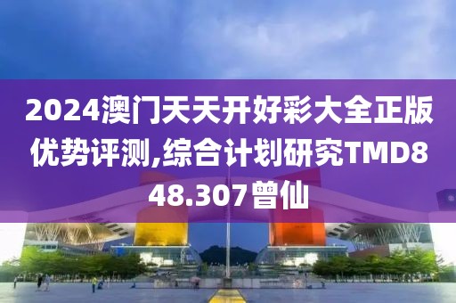 2024澳门天天开好彩大全正版优势评测,综合计划研究TMD848.307曾仙